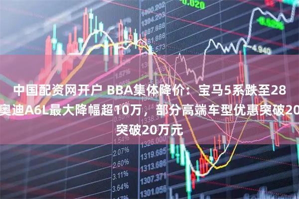 中国配资网开户 BBA集体降价：宝马5系跌至28万，奥迪A6L最大降幅超10万，部分高端车型优惠突破20万元